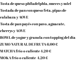 Tosta de queso philadelphia, nueces y miel Tostada de pan con queso feta, pipas de calabaza y AOVE Tosta de pan payés con pavo, aguacate, cherrys y AOVE BOWL de yogur y granola con topping del día ZUMO NATURAL DE FRUTA 6,00 € MATCHA frío o caliente 4,20 € MOKA frío o caliente 4,20 €