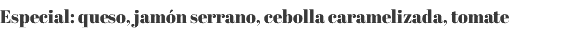 Especial: queso, jamón serrano, cebolla caramelizada, tomate