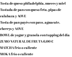 Tosta de queso philadelphia, nueces y miel Tostada de pan con queso feta, pipas de calabaza y AOVE Tosta de pan payés con pavo, aguacate, cherrys y AOVE BOWL de yogur y granola con topping del día ZUMO NATURAL DE FRUTA 6,00 € MATCHA frío o caliente MOKA frío o caliente